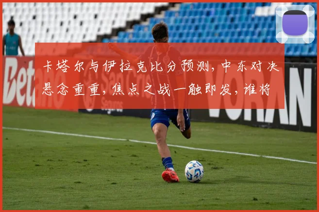 卡塔尔与伊拉克比分预测,中东对决悬念重重,焦点之战一触即发,谁将笑到最后